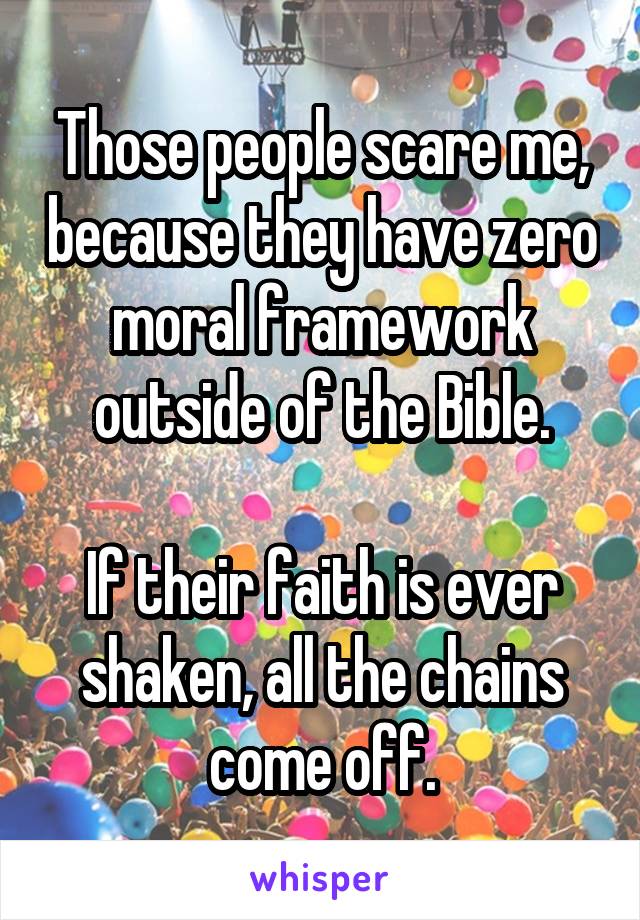 Those people scare me, because they have zero moral framework outside of the Bible.

If their faith is ever shaken, all the chains come off.