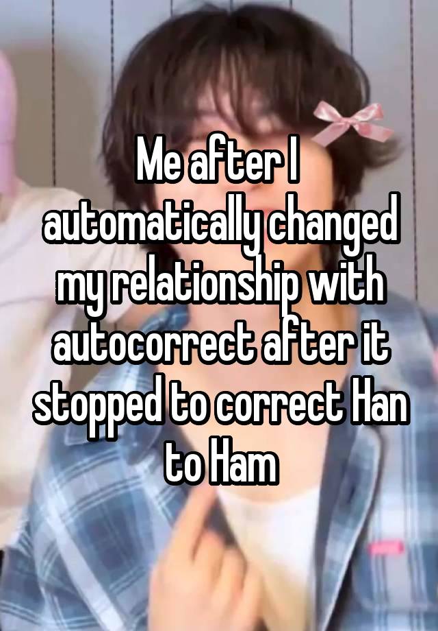  Me after I  automatically changed my relationship with autocorrect after it stopped to correct Han to Ham