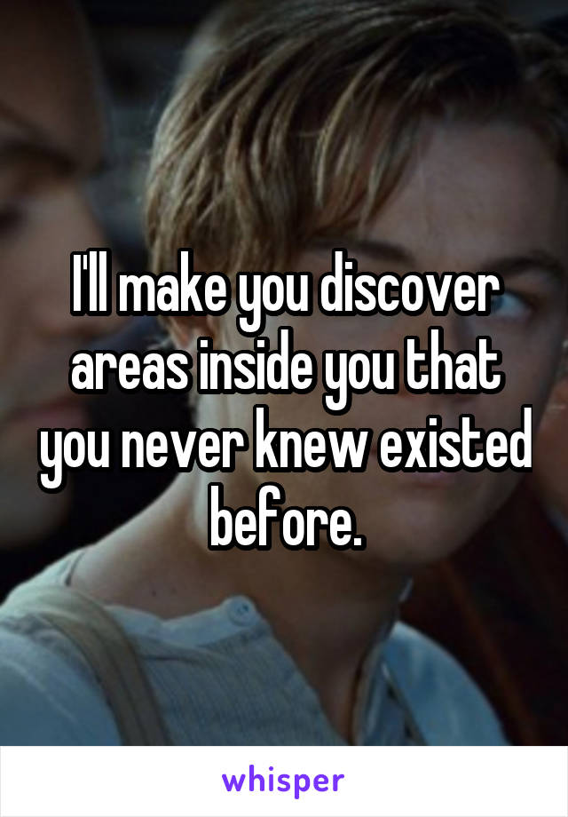 I'll make you discover areas inside you that you never knew existed before.