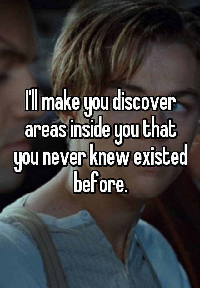 I'll make you discover areas inside you that you never knew existed before.