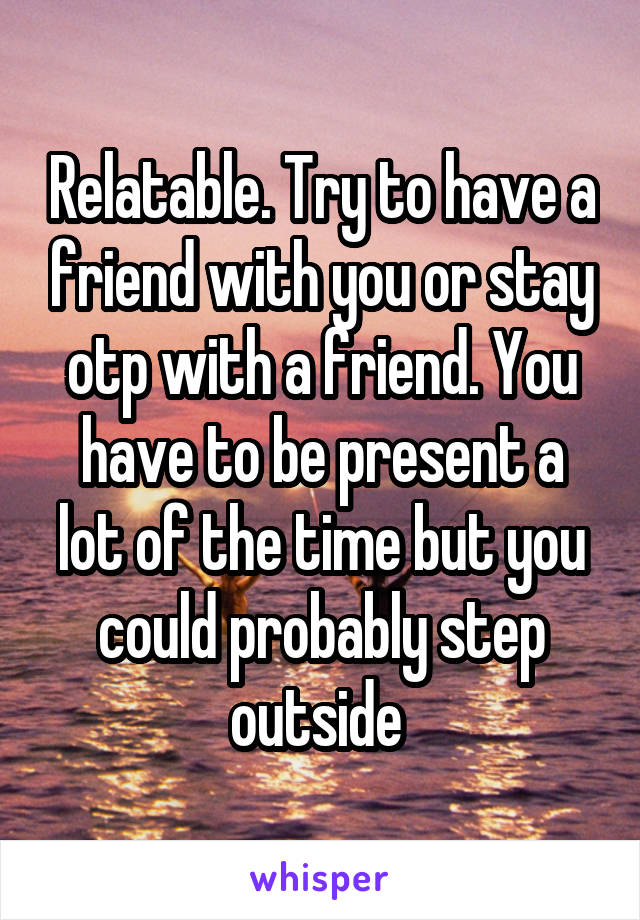 Relatable. Try to have a friend with you or stay otp with a friend. You have to be present a lot of the time but you could probably step outside 