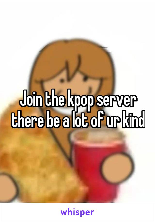 Join the kpop server there be a lot of ur kind