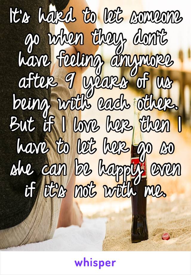 It’s hard to let someone go when they don’t have feeling anymore after 9 years of us being with each other. But if I love her then I have to let her go so she can be happy even if it’s not with me. 