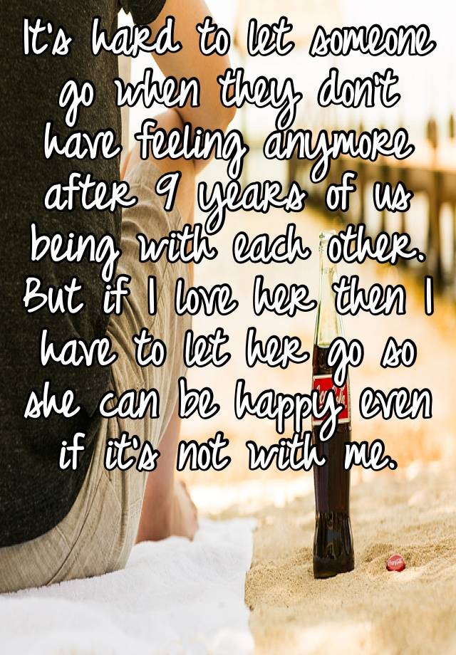 It’s hard to let someone go when they don’t have feeling anymore after 9 years of us being with each other. But if I love her then I have to let her go so she can be happy even if it’s not with me. 