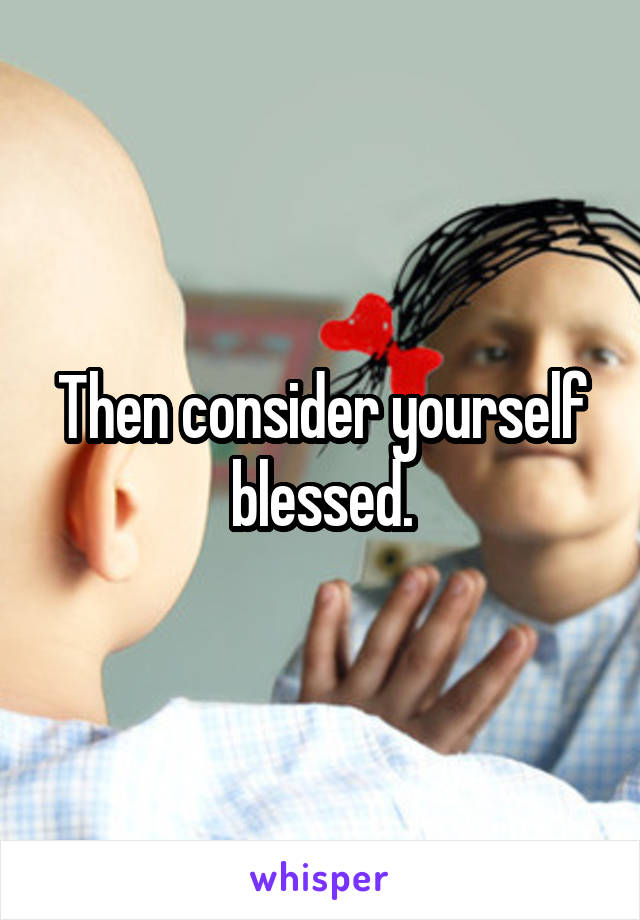 Then consider yourself blessed.