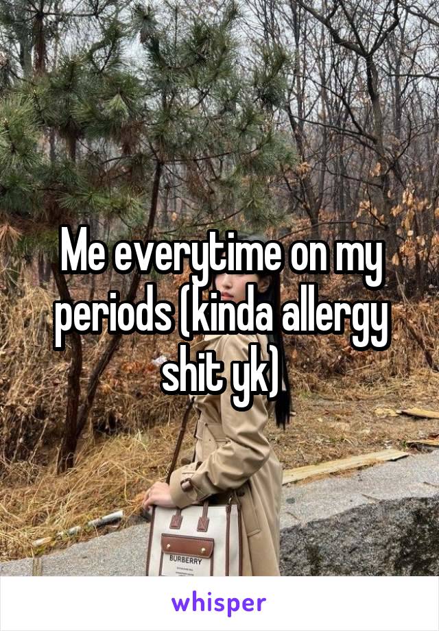 Me everytime on my periods (kinda allergy shit yk)