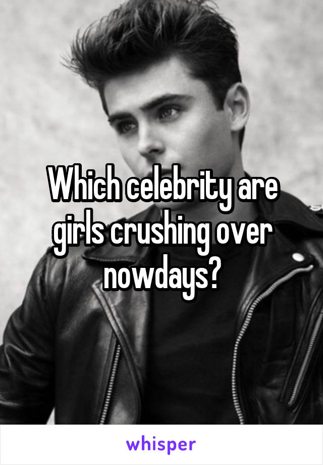 Which celebrity are girls crushing over nowdays?