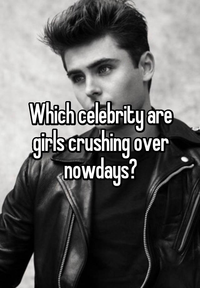 Which celebrity are girls crushing over nowdays?