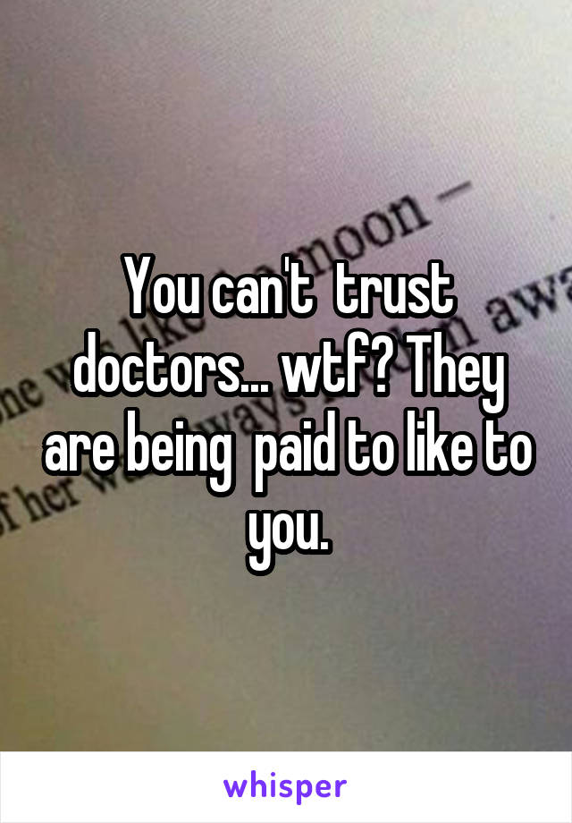 You can't  trust doctors... wtf? They are being  paid to like to you.