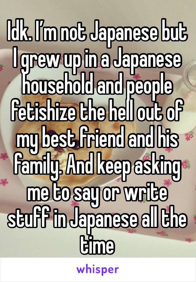 Idk. I’m not Japanese but I grew up in a Japanese household and people fetishize the hell out of my best friend and his family. And keep asking me to say or write stuff in Japanese all the time 