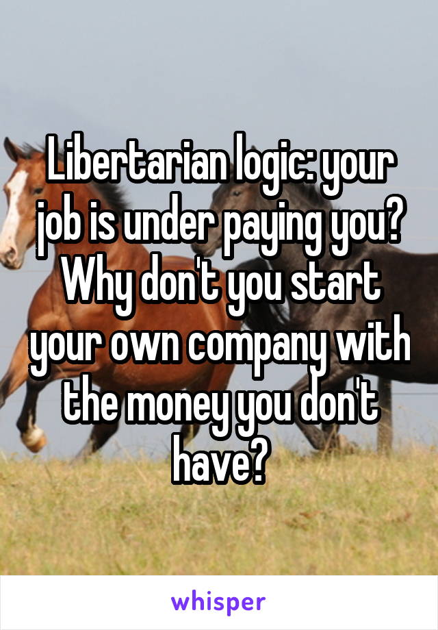 Libertarian logic: your job is under paying you? Why don't you start your own company with the money you don't have?