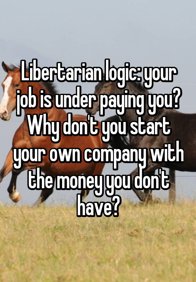 Libertarian logic: your job is under paying you? Why don't you start your own company with the money you don't have?