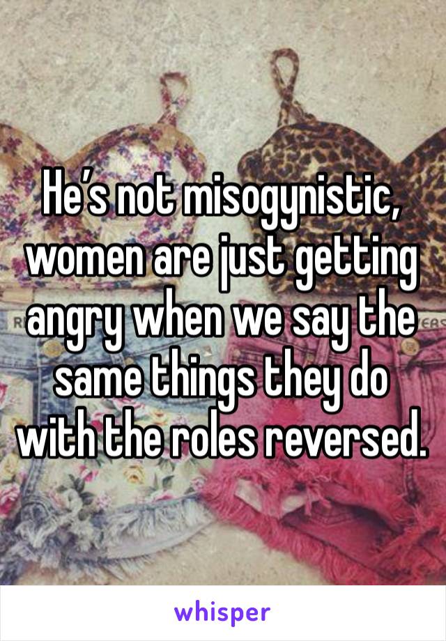 He’s not misogynistic, women are just getting angry when we say the same things they do with the roles reversed.