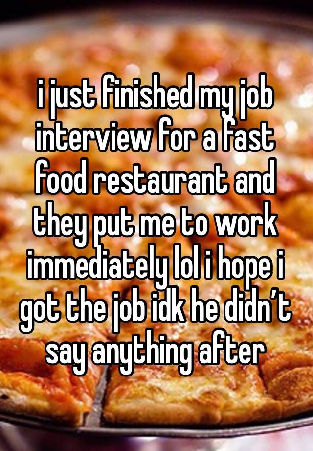 i just finished my job interview for a fast food restaurant and they put me to work immediately lol i hope i got the job idk he didn’t say anything after 