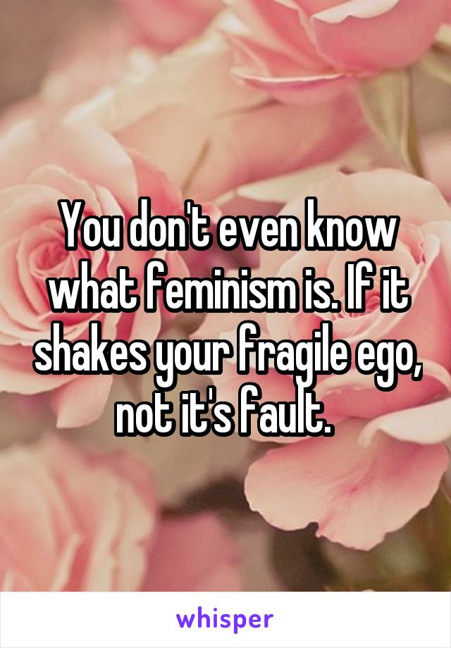 You don't even know what feminism is. If it shakes your fragile ego, not it's fault. 