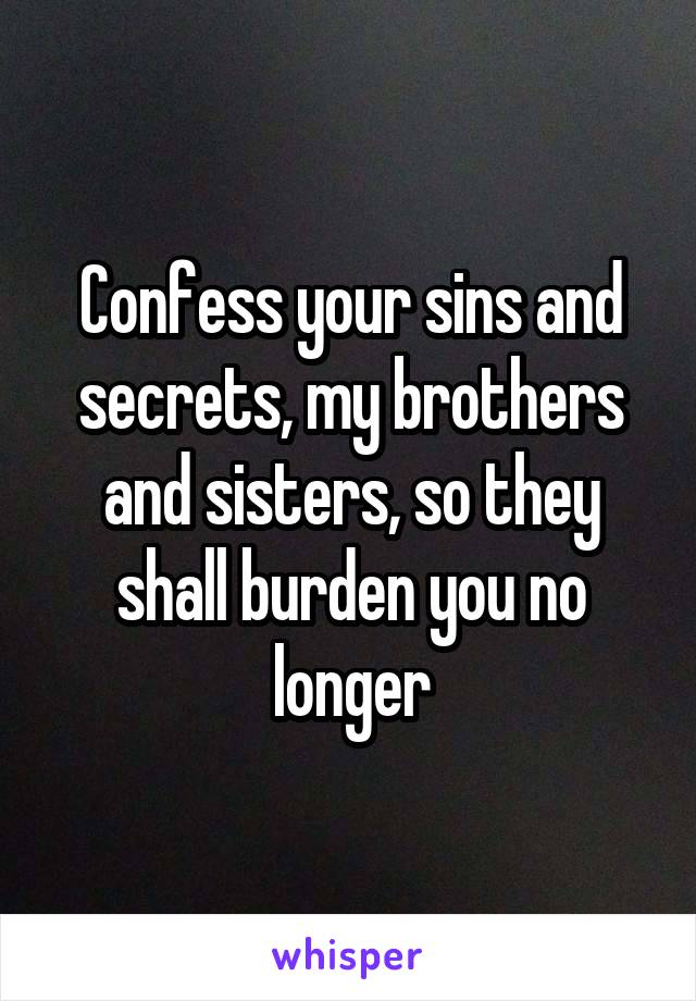 Confess your sins and secrets, my brothers and sisters, so they shall burden you no longer