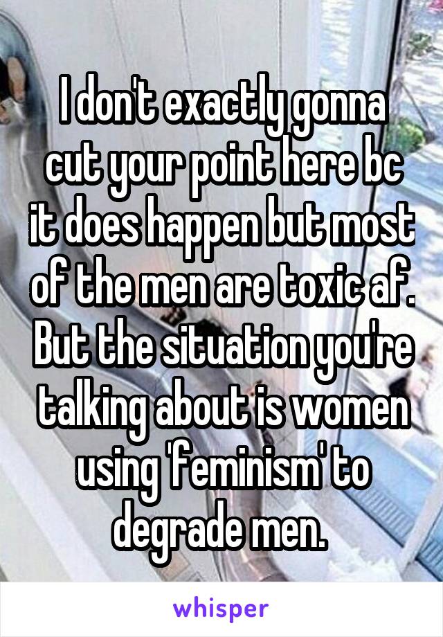 I don't exactly gonna cut your point here bc it does happen but most of the men are toxic af. But the situation you're talking about is women using 'feminism' to degrade men. 