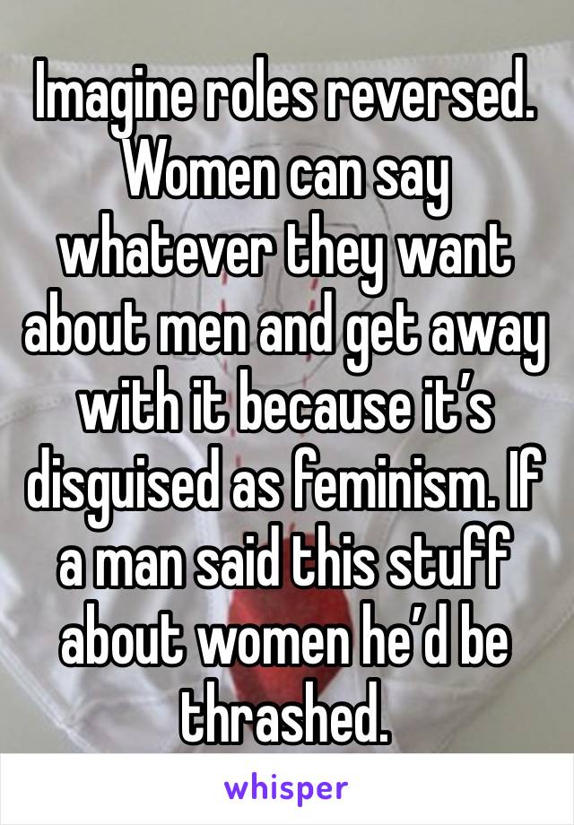 Imagine roles reversed. Women can say whatever they want about men and get away with it because it’s disguised as feminism. If a man said this stuff about women he’d be thrashed.