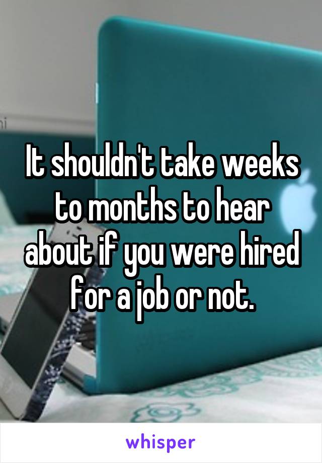 It shouldn't take weeks to months to hear about if you were hired for a job or not.