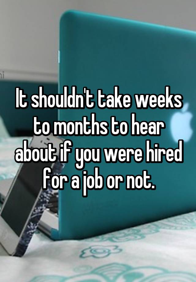 It shouldn't take weeks to months to hear about if you were hired for a job or not.