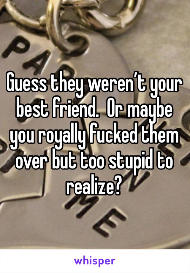 Guess they weren’t your best friend.  Or maybe you royally fucked them over but too stupid to realize? 