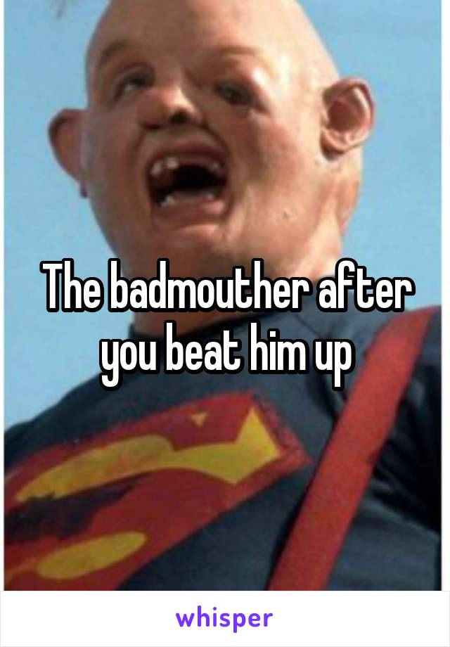 The badmouther after you beat him up