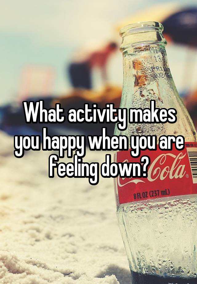 What activity makes you happy when you are feeling down?