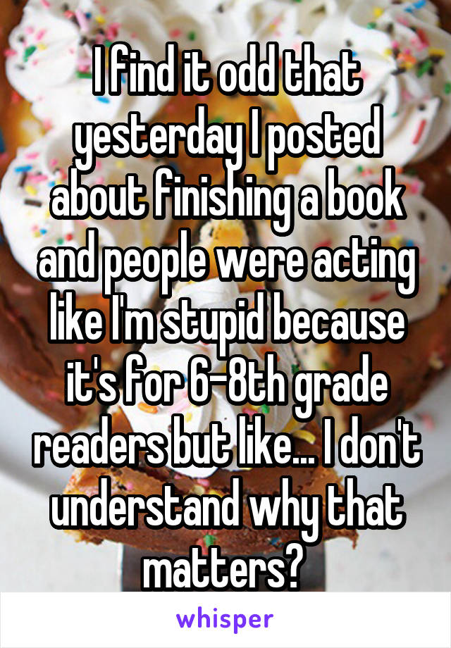 I find it odd that yesterday I posted about finishing a book and people were acting like I'm stupid because it's for 6-8th grade readers but like... I don't understand why that matters? 