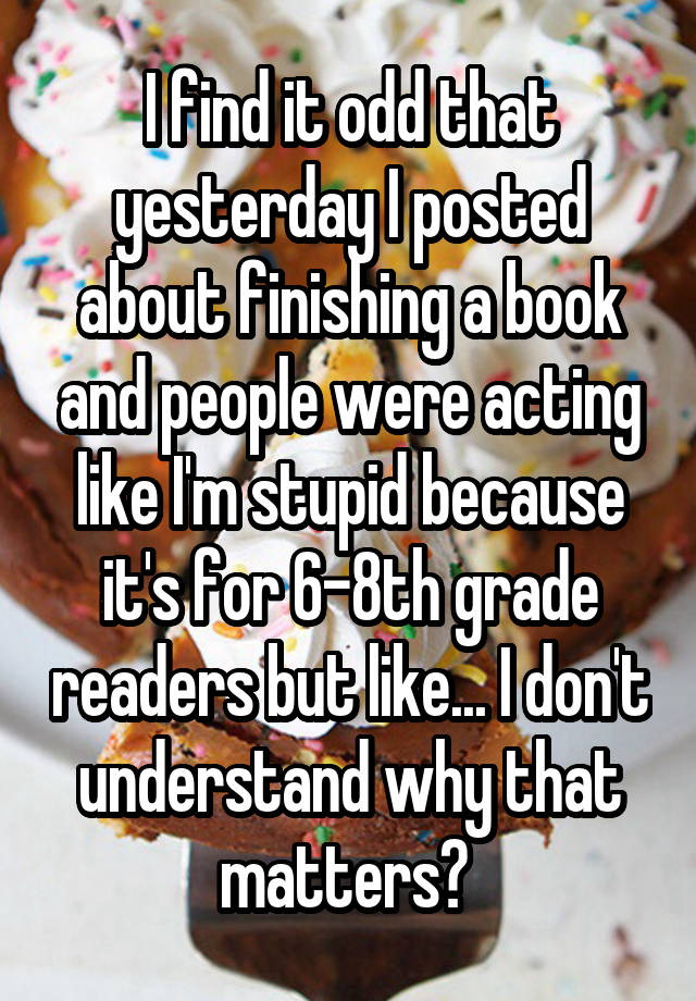 I find it odd that yesterday I posted about finishing a book and people were acting like I'm stupid because it's for 6-8th grade readers but like... I don't understand why that matters? 