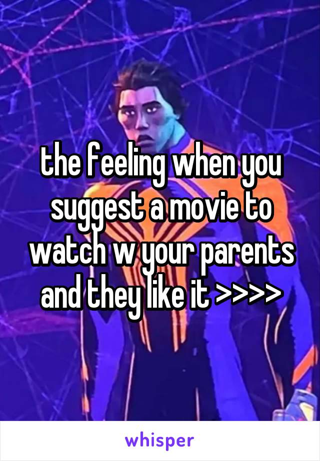 the feeling when you suggest a movie to watch w your parents and they like it >>>>