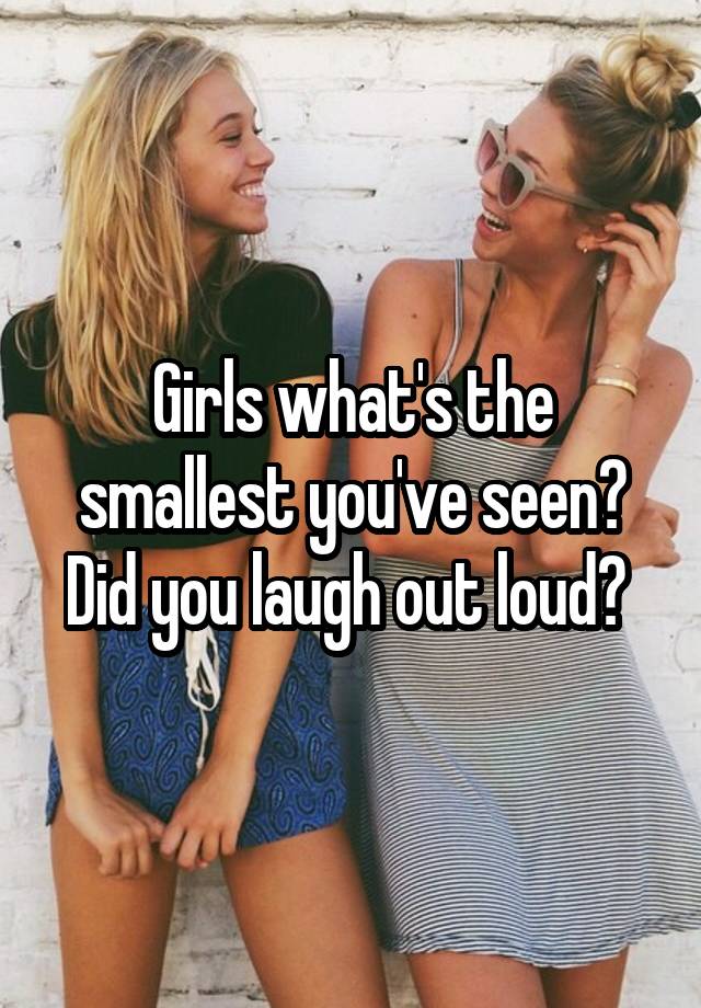 Girls what's the smallest you've seen? Did you laugh out loud? 