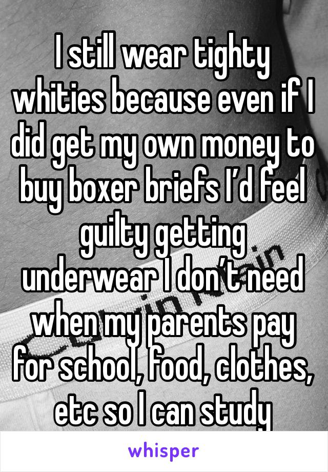 I still wear tighty whities because even if I did get my own money to buy boxer briefs I’d feel guilty getting underwear I don’t need when my parents pay for school, food, clothes, etc so I can study