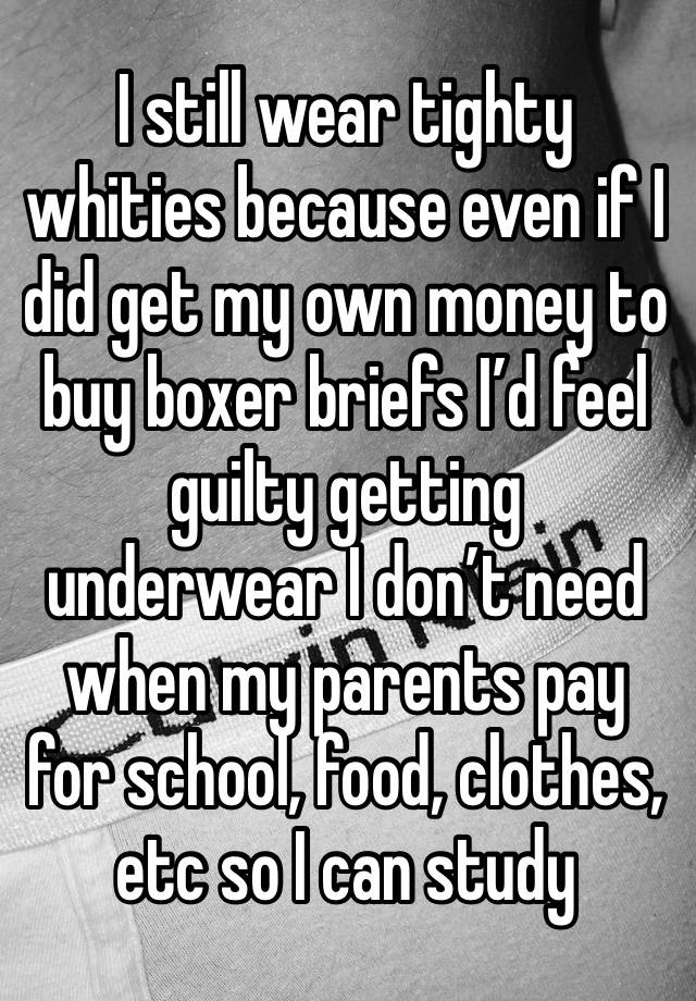 I still wear tighty whities because even if I did get my own money to buy boxer briefs I’d feel guilty getting underwear I don’t need when my parents pay for school, food, clothes, etc so I can study