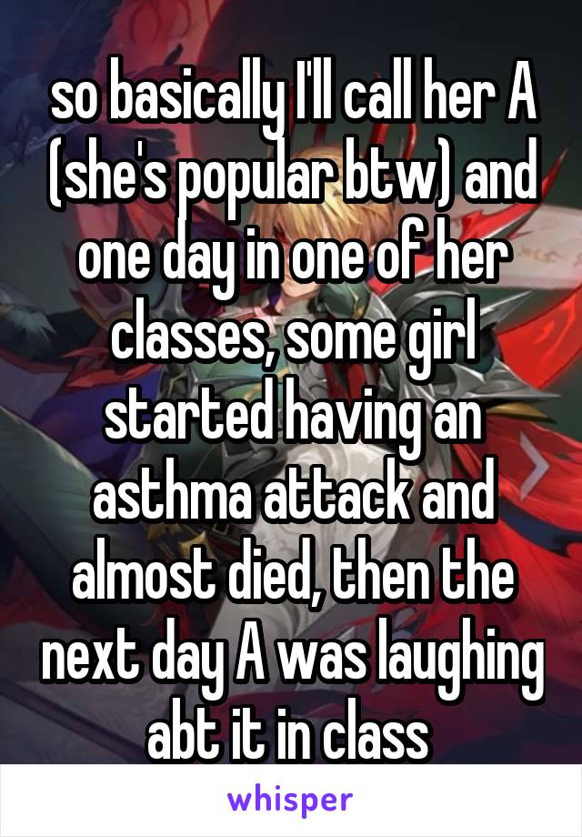 so basically I'll call her A (she's popular btw) and one day in one of her classes, some girl started having an asthma attack and almost died, then the next day A was laughing abt it in class 