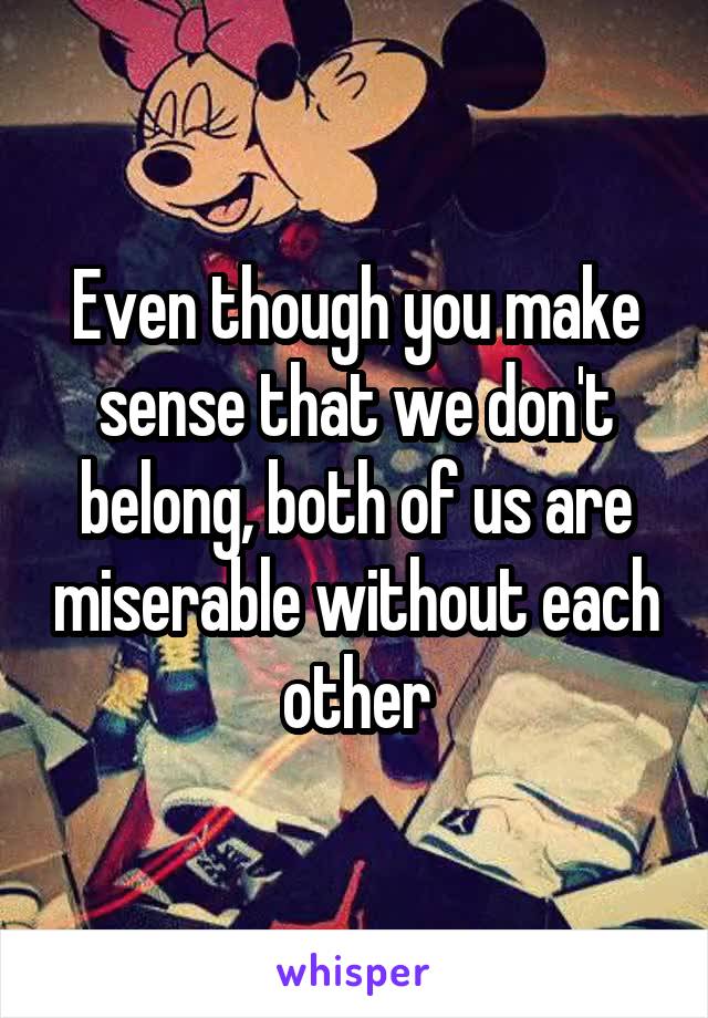 Even though you make sense that we don't belong, both of us are miserable without each other