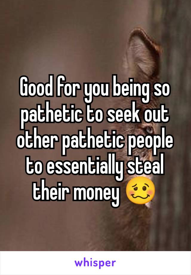 Good for you being so pathetic to seek out other pathetic people to essentially steal their money 🥴