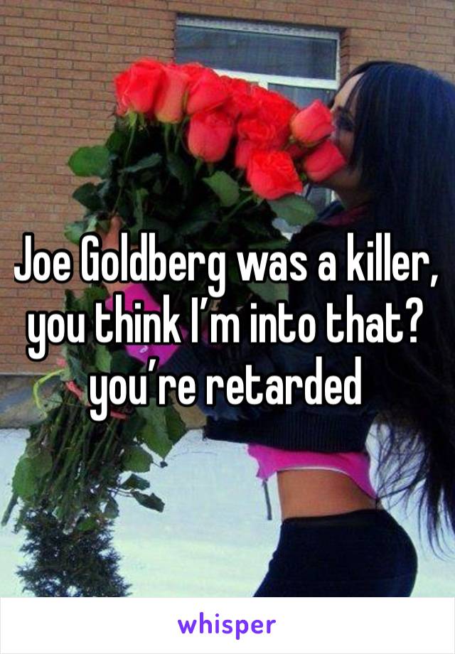 Joe Goldberg was a killer, you think I’m into that? you’re retarded