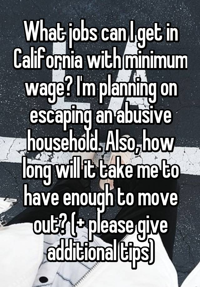 What jobs can I get in California with minimum wage? I'm planning on escaping an abusive household. Also, how long will it take me to have enough to move out? (+ please give additional tips)