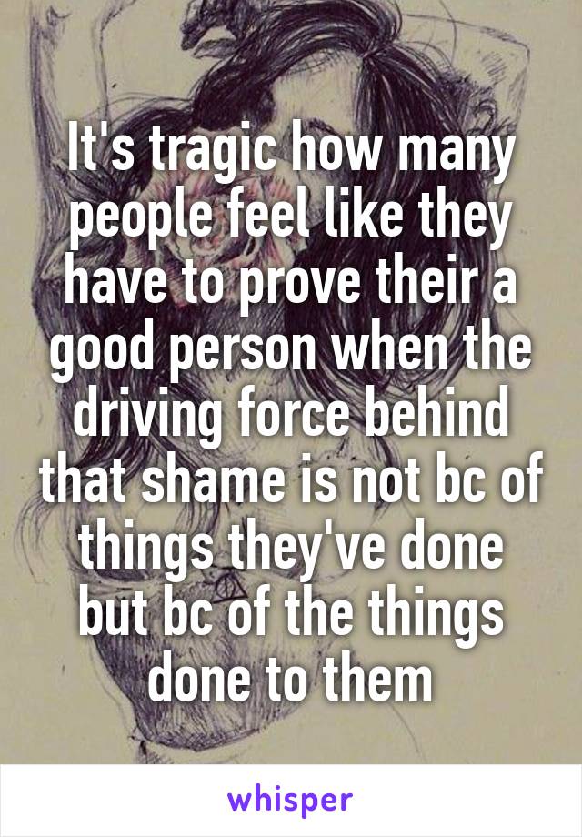 It's tragic how many people feel like they have to prove their a good person when the driving force behind that shame is not bc of things they've done but bc of the things done to them