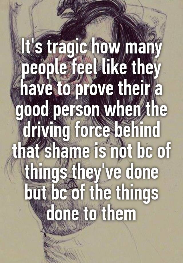 It's tragic how many people feel like they have to prove their a good person when the driving force behind that shame is not bc of things they've done but bc of the things done to them