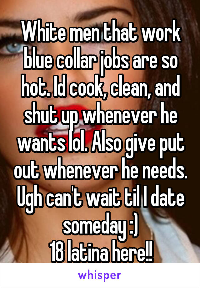 White men that work blue collar jobs are so hot. Id cook, clean, and shut up whenever he wants lol. Also give put out whenever he needs. Ugh can't wait til I date someday :)
18 latina here!!