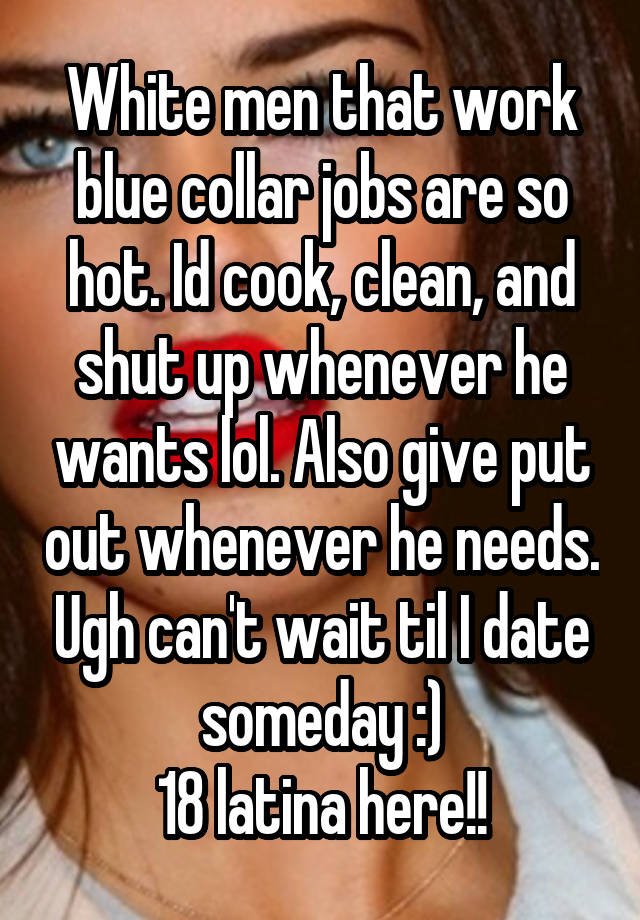 White men that work blue collar jobs are so hot. Id cook, clean, and shut up whenever he wants lol. Also give put out whenever he needs. Ugh can't wait til I date someday :)
18 latina here!!