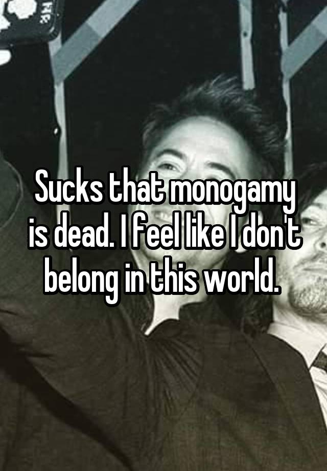 Sucks that monogamy is dead. I feel like I don't belong in this world. 