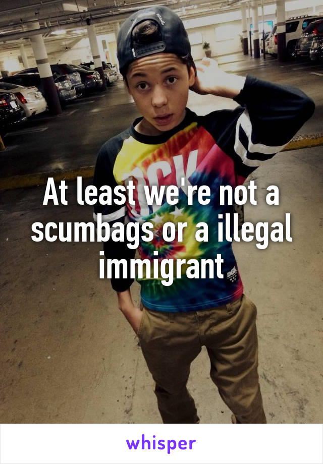 At least we're not a scumbags or a illegal immigrant