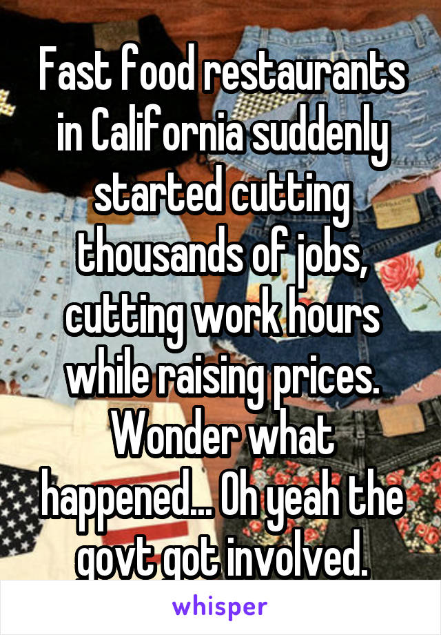 Fast food restaurants in California suddenly started cutting thousands of jobs, cutting work hours while raising prices. Wonder what happened... Oh yeah the govt got involved.