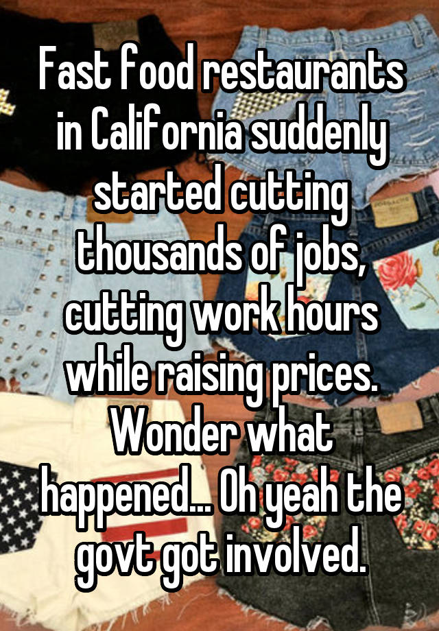 Fast food restaurants in California suddenly started cutting thousands of jobs, cutting work hours while raising prices. Wonder what happened... Oh yeah the govt got involved.