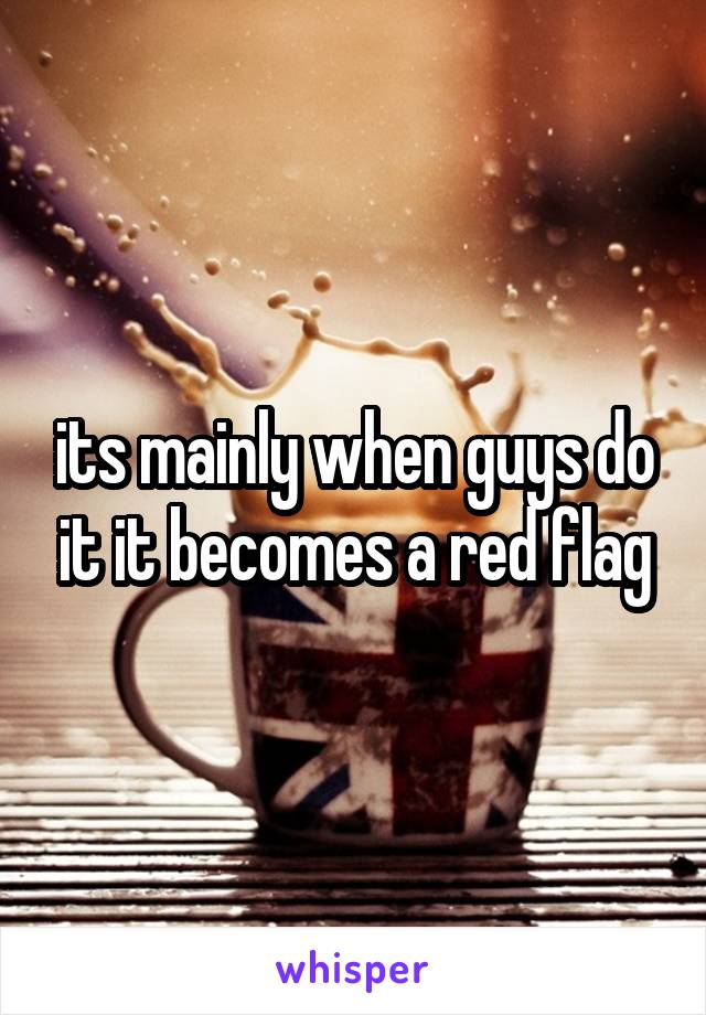 its mainly when guys do it it becomes a red flag