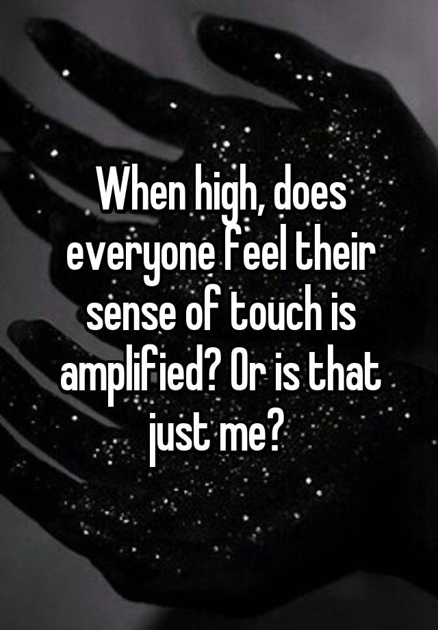 When high, does everyone feel their sense of touch is amplified? Or is that just me? 