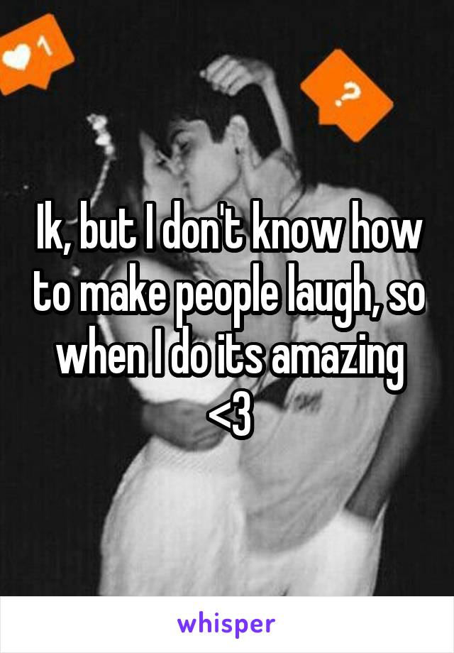 Ik, but I don't know how to make people laugh, so when I do its amazing <3