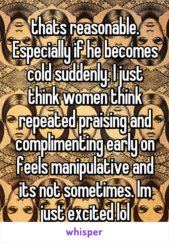 thats reasonable. Especially if he becomes cold suddenly. I just think women think repeated praising and complimenting early on feels manipulative and its not sometimes. Im just excited lol